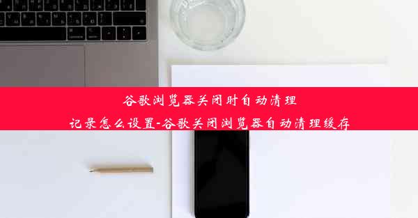 谷歌浏览器关闭时自动清理记录怎么设置-谷歌关闭浏览器自动清理缓存