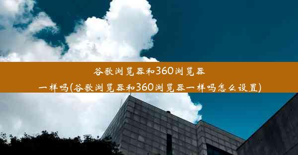 谷歌浏览器和360浏览器一样吗(谷歌浏览器和360浏览器一样吗怎么设置)