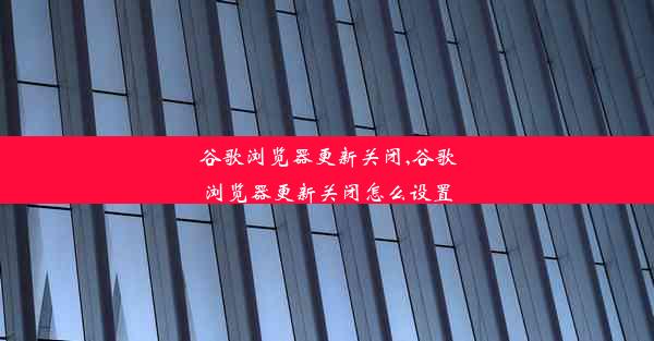 谷歌浏览器更新关闭,谷歌浏览器更新关闭怎么设置