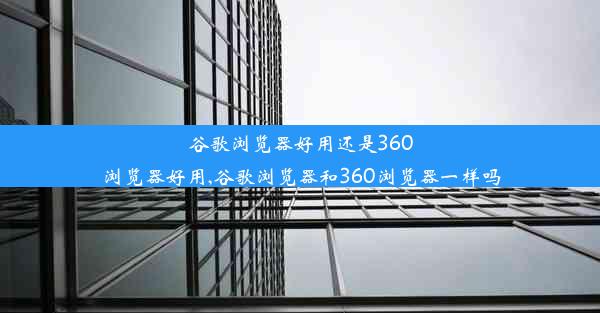 谷歌浏览器好用还是360浏览器好用,谷歌浏览器和360浏览器一样吗