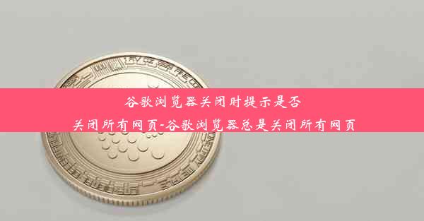 谷歌浏览器关闭时提示是否关闭所有网页-谷歌浏览器总是关闭所有网页