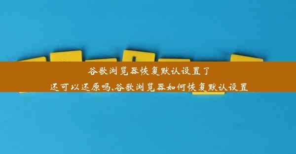 谷歌浏览器恢复默认设置了还可以还原吗,谷歌浏览器如何恢复默认设置