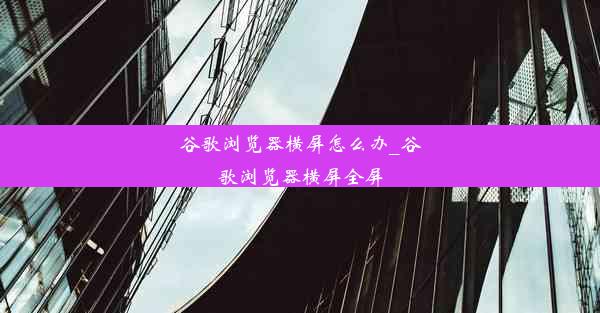 谷歌浏览器横屏怎么办_谷歌浏览器横屏全屏