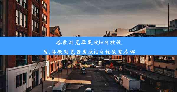 谷歌浏览器更改ie内核设置,谷歌浏览器更改ie内核设置在哪