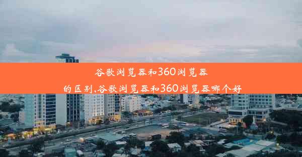 谷歌浏览器和360浏览器的区别,谷歌浏览器和360浏览器哪个好