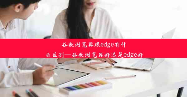 谷歌浏览器跟edge有什么区别—谷歌浏览器好还是edge好