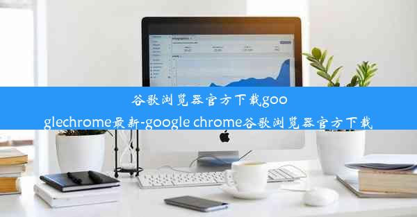 谷歌浏览器官方下载googlechrome最新-google chrome谷歌浏览器官方下载