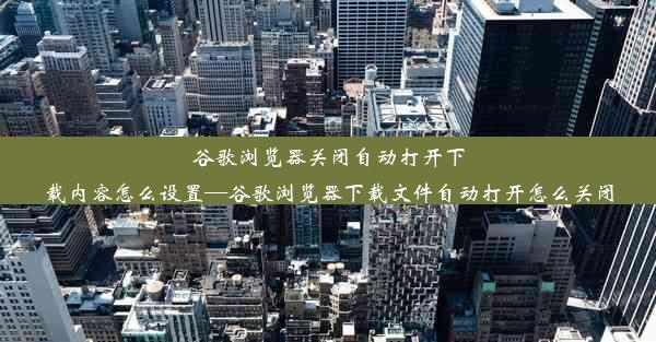 谷歌浏览器关闭自动打开下载内容怎么设置—谷歌浏览器下载文件自动打开怎么关闭