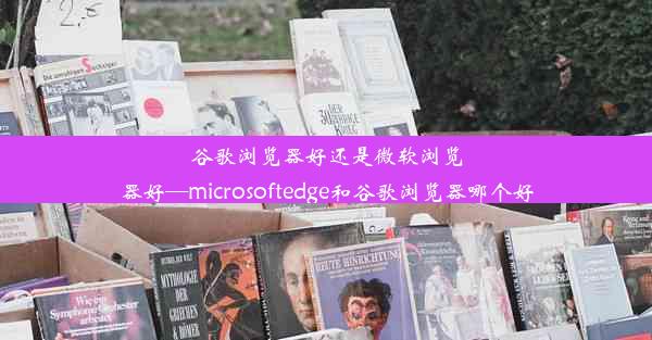 谷歌浏览器好还是微软浏览器好—microsoftedge和谷歌浏览器哪个好