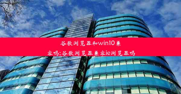 谷歌浏览器和win10兼容吗;谷歌浏览器兼容ie浏览器吗