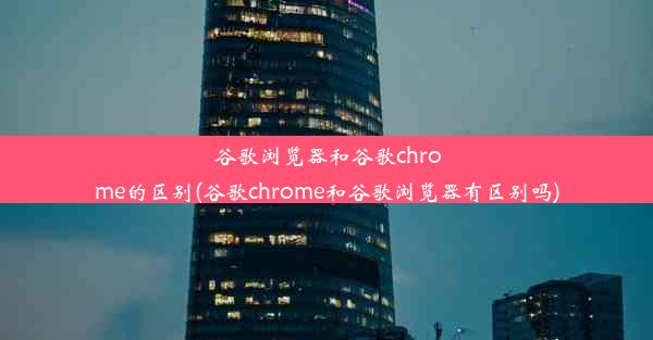 谷歌浏览器和谷歌chrome的区别(谷歌chrome和谷歌浏览器有区别吗)