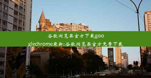 谷歌浏览器官方下载googlechrome最新;谷歌浏览器官方免费下载