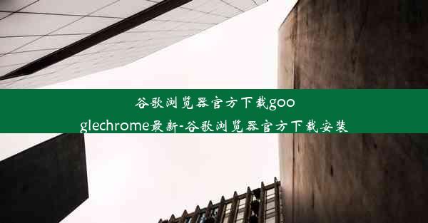 谷歌浏览器官方下载googlechrome最新-谷歌浏览器官方下载安装