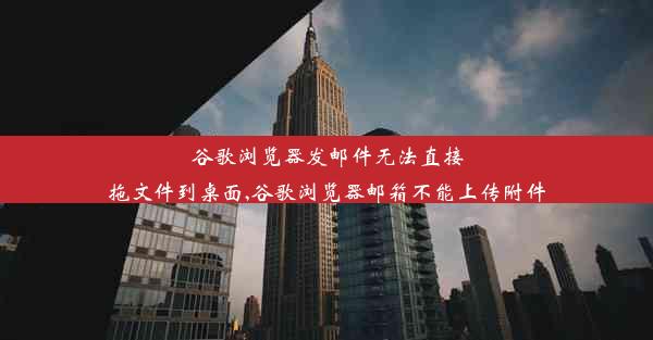 谷歌浏览器发邮件无法直接拖文件到桌面,谷歌浏览器邮箱不能上传附件