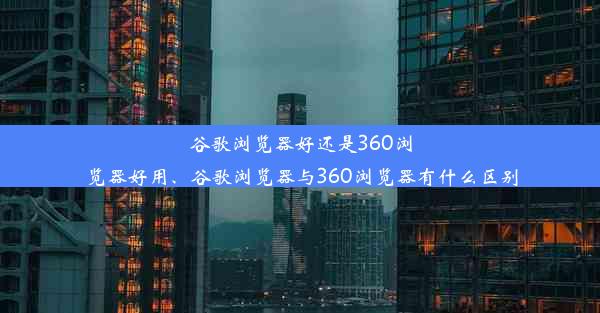 谷歌浏览器好还是360浏览器好用、谷歌浏览器与360浏览器有什么区别