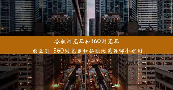 谷歌浏览器和360浏览器的区别_360浏览器和谷歌浏览器哪个好用