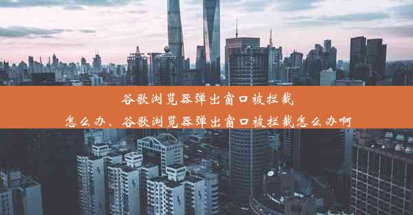 谷歌浏览器弹出窗口被拦截怎么办、谷歌浏览器弹出窗口被拦截怎么办啊