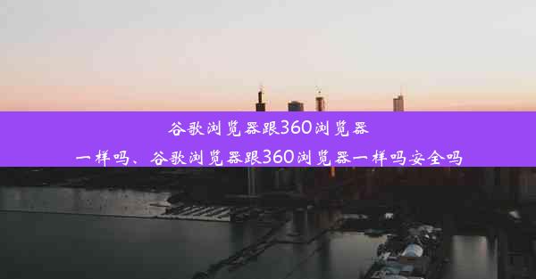 谷歌浏览器跟360浏览器一样吗、谷歌浏览器跟360浏览器一样吗安全吗