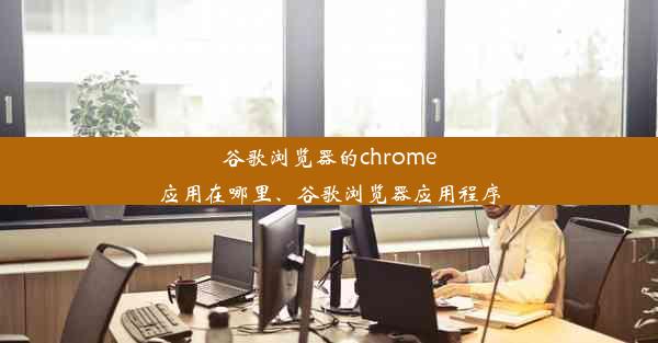 谷歌浏览器的chrome应用在哪里、谷歌浏览器应用程序