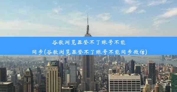 谷歌浏览器登不了账号不能同步(谷歌浏览器登不了账号不能同步微信)