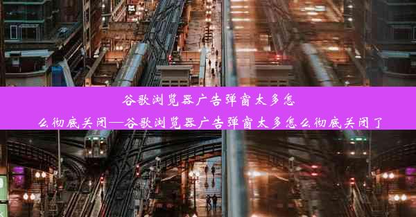 谷歌浏览器广告弹窗太多怎么彻底关闭—谷歌浏览器广告弹窗太多怎么彻底关闭了