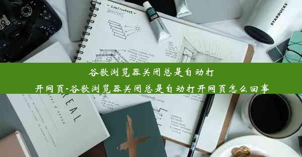 谷歌浏览器关闭总是自动打开网页-谷歌浏览器关闭总是自动打开网页怎么回事