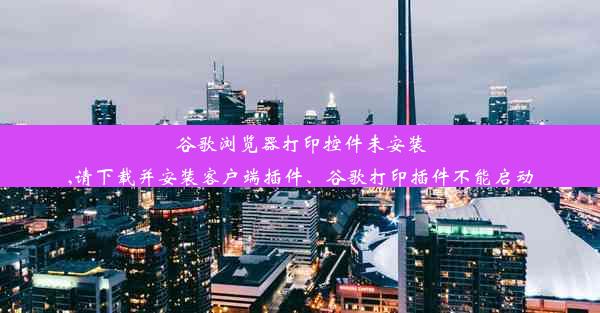 谷歌浏览器打印控件未安装,请下载并安装客户端插件、谷歌打印插件不能启动