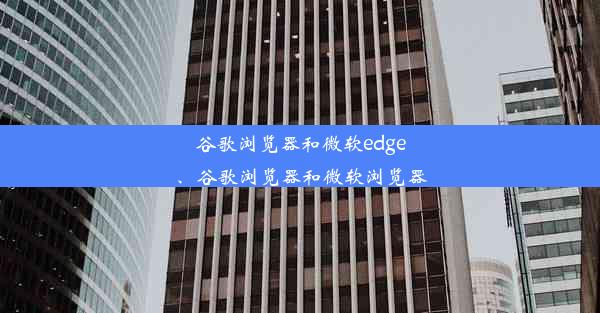 谷歌浏览器和微软edge、谷歌浏览器和微软浏览器