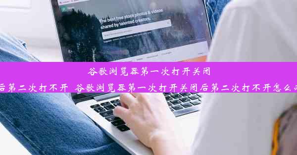 谷歌浏览器第一次打开关闭后第二次打不开_谷歌浏览器第一次打开关闭后第二次打不开怎么办