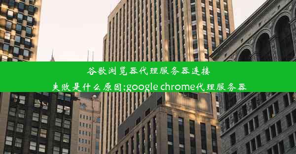 谷歌浏览器代理服务器连接失败是什么原因;google chrome代理服务器