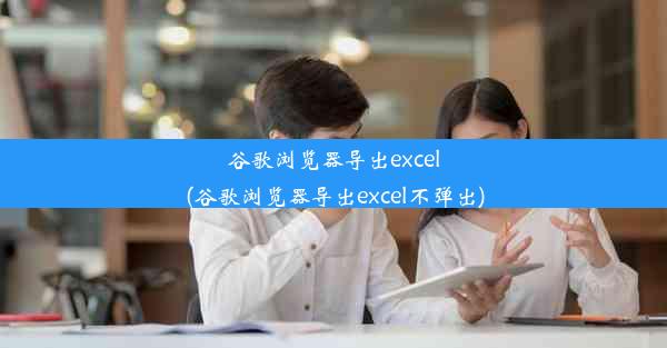 谷歌浏览器导出excel(谷歌浏览器导出excel不弹出)