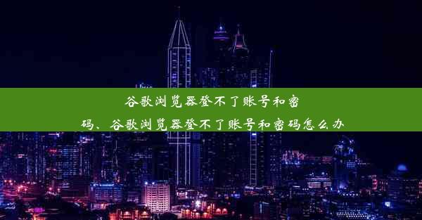 谷歌浏览器登不了账号和密码、谷歌浏览器登不了账号和密码怎么办