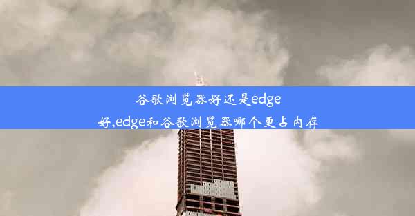 谷歌浏览器好还是edge好,edge和谷歌浏览器哪个更占内存