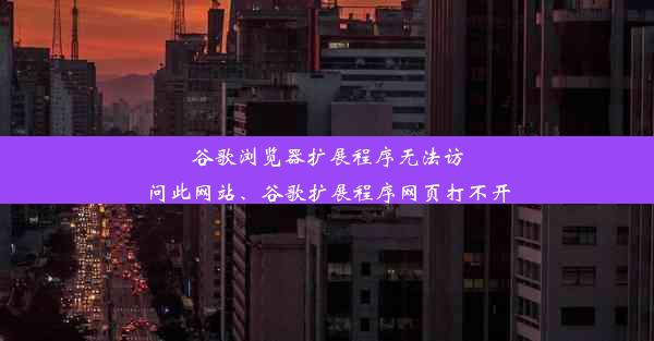 谷歌浏览器扩展程序无法访问此网站、谷歌扩展程序网页打不开