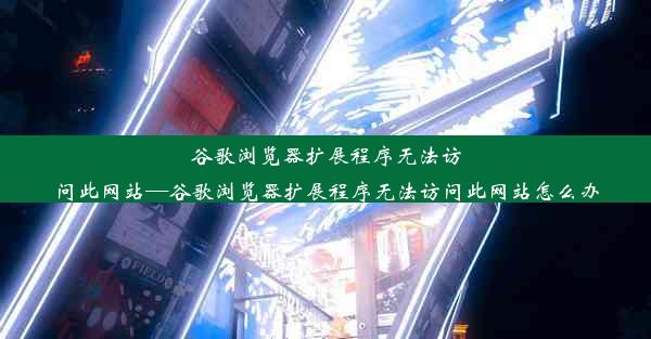 谷歌浏览器扩展程序无法访问此网站—谷歌浏览器扩展程序无法访问此网站怎么办