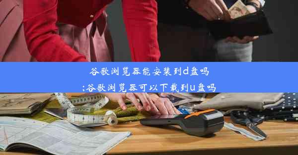 谷歌浏览器能安装到d盘吗;谷歌浏览器可以下载到u盘吗