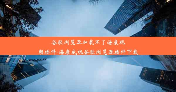 谷歌浏览器加载不了海康视频插件-海康威视谷歌浏览器插件下载