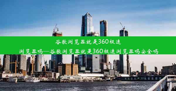 谷歌浏览器就是360极速浏览器吗—谷歌浏览器就是360极速浏览器吗安全吗