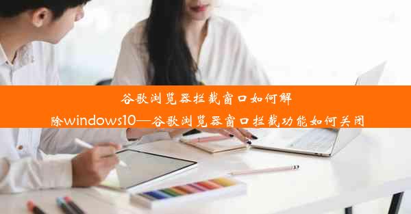 谷歌浏览器拦截窗口如何解除windows10—谷歌浏览器窗口拦截功能如何关闭