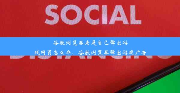 谷歌浏览器老是自己弹出游戏网页怎么办、谷歌浏览器弹出游戏广告