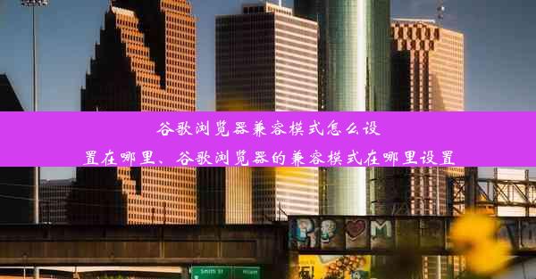 谷歌浏览器兼容模式怎么设置在哪里、谷歌浏览器的兼容模式在哪里设置