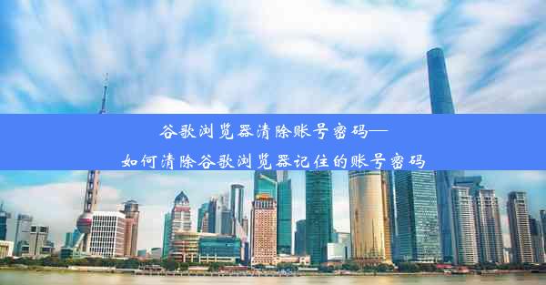 谷歌浏览器清除账号密码—如何清除谷歌浏览器记住的账号密码