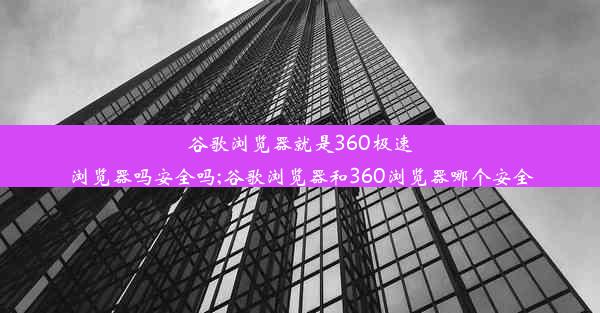 谷歌浏览器就是360极速浏览器吗安全吗;谷歌浏览器和360浏览器哪个安全