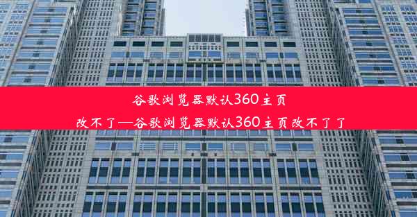 谷歌浏览器默认360主页改不了—谷歌浏览器默认360主页改不了了