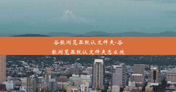 谷歌浏览器默认文件夹-谷歌浏览器默认文件夹怎么改