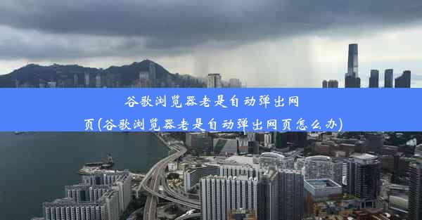 谷歌浏览器老是自动弹出网页(谷歌浏览器老是自动弹出网页怎么办)