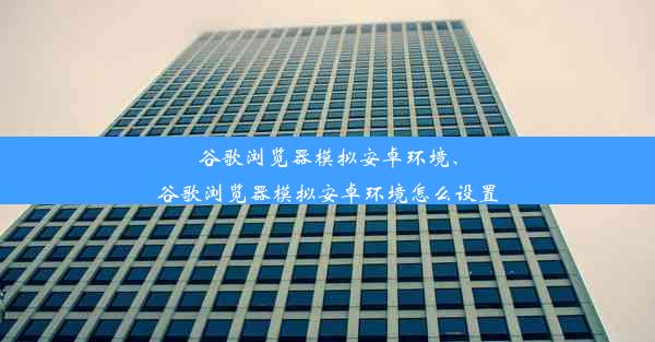 谷歌浏览器模拟安卓环境、谷歌浏览器模拟安卓环境怎么设置