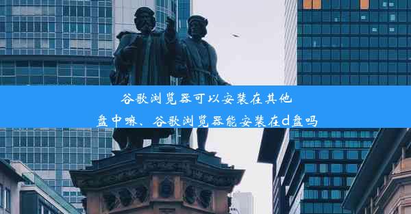 谷歌浏览器可以安装在其他盘中嘛、谷歌浏览器能安装在d盘吗