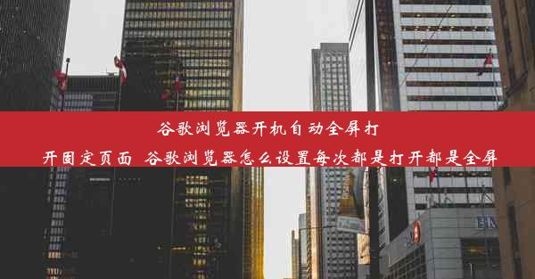 谷歌浏览器开机自动全屏打开固定页面_谷歌浏览器怎么设置每次都是打开都是全屏