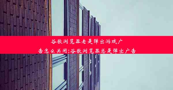 谷歌浏览器老是弹出游戏广告怎么关闭;谷歌浏览器总是弹出广告